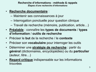 Recherche d’informations : méthode & rappels
               Étapes d’une recherche d’informations

• Recherche documentaire :
   – Maintenir ses connaissances à jour
   – Interrogation ponctuelle pour question clinique
   – Travail de recherche (mémoire, publication, article…)
• Préalable : connaître les types de documents / types
  d’information / outils de recherche
• Préciser le but de la recherche / le contexte
• Préciser son vocabulaire pour interroger les outils
• Déterminer une stratégie de recherche : partir du
  général (dictionnaires, encyclopédies) ou du particulier
  (auteur, titre…)
• Regard critique indispensable sur les informations
  trouvées
                                                             3
 