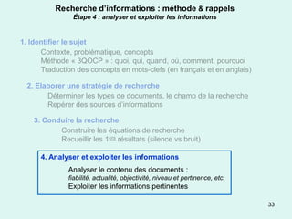 Recherche d’informations : méthode & rappels
                Étape 4 : analyser et exploiter les informations


1. Identifier le sujet
      Contexte, problématique, concepts
      Méthode « 3QOCP » : quoi, qui, quand, où, comment, pourquoi
      Traduction des concepts en mots-clefs (en français et en anglais)

  2. Elaborer une stratégie de recherche
        Déterminer les types de documents, le champ de la recherche
        Repérer des sources d’informations

    3. Conduire la recherche
           Construire les équations de recherche
           Recueillir les 1ers résultats (silence vs bruit)

      4. Analyser et exploiter les informations
               Analyser le contenu des documents :
               fiabilité, actualité, objectivité, niveau et pertinence, etc.
               Exploiter les informations pertinentes

                                                                               33
 