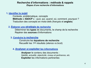 Recherche d’informations : méthode & rappels
                    Étapes d’une recherche d’informations



1. Identifier le sujet
      Contexte, problématique, concepts
      Méthode « 3QOCP » : quoi, qui, quand, où, comment, pourquoi ?
      Traduction des concepts en mots-clefs (français et anglais)

 2. Élaborer une stratégie de recherche
       Déterminer les types de documents, le champ de la recherche
       Repérer des sources d’informations

   3. Conduire la recherche
          Construire les équations de recherche
          Recueillir les 1ers résultats (silence vs bruit)

     4. Analyser et exploiter les informations
              Analyser le contenu des documents :
              fiabilité, actualité, objectivité, niveau et pertinence, etc.
              Exploiter les informations pertinentes

                                                                              4
 