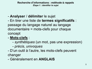 Recherche d’informations : méthode & rappels
                 Étape 1 : identifier le sujet




- Analyser / délimiter le sujet
- En tirer une liste de termes significatifs :
passage du langage naturel au langage
documentaire = mots-clefs pour chaque
concept
- Mots-clefs :
   - synthétiques (un mot, pas une expression)
   - précis, univoques
- D’un outil à l’autre, les mots-clefs peuvent
changer
- Généralement en ANGLAIS
                                                    5
 