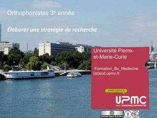 Orthophonistes 3e année

Élaborer une stratégie de recherche


                                 Université Pierre-
                                 et-Marie-Curie

                                  Formation_Bu_Medecine
                                 (at)scd.upmc.fr



                                        www.upmc.fr
 