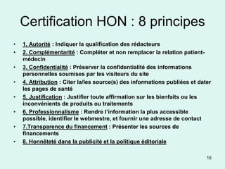 Certification HON : 8 principes
•   1. Autorité : Indiquer la qualification des rédacteurs
•   2. Complémentarité : Compléter et non remplacer la relation patient-
    médecin
•   3. Confidentialité : Préserver la confidentialité des informations
    personnelles soumises par les visiteurs du site
•   4. Attribution : Citer la/les source(s) des informations publiées et dater
    les pages de santé
•   5. Justification : Justifier toute affirmation sur les bienfaits ou les
    inconvénients de produits ou traitements
•   6. Professionnalisme : Rendre l’information la plus accessible
    possible, identifier le webmestre, et fournir une adresse de contact
•   7.Transparence du financement : Présenter les sources de
    financements
•   8. Honnêteté dans la publicité et la politique éditoriale

                                                                            15
 