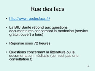 Rue des facs
• http://www.ruedesfacs.fr/

• La BIU Santé répond aux questions
  documentaires concernant la médecine (service
  gratuit ouvert à tous)

• Réponse sous 72 heures

• Questions concernant la littérature ou la
  documentation médicale (ce n’est pas une
  consultation !)
                                              18
 