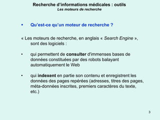 Recherche d’informations médicales : outils
                 Les moteurs de recherche



   Qu’est-ce qu’un moteur de recherche ?

« Les moteurs de recherche, en anglais « Search Engine »,
    sont des logiciels :

•   qui permettent de consulter d'immenses bases de
    données constituées par des robots balayant
    automatiquement le Web

•   qui indexent en partie son contenu et enregistrent les
    données des pages repérées (adresses, titres des pages,
    méta-données inscrites, premiers caractères du texte,
    etc.)



                                                              3
 
