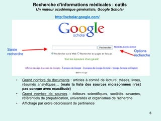 Recherche d’informations médicales : outils
                 Un moteur académique généraliste, Google Scholar

                             http://scholar.google.com/




Saisie                                                                       Options
recherche                                                                    recherche




     •   Grand nombre de documents : articles à comité de lecture, thèses, livres,
         résumés analytiques… (mais la liste des sources moissonnées n’est
         pas connue avec exactitude)
     •   Grand nombre de sources : éditeurs scientifiques, sociétés savantes,
         référentiels de prépublication, universités et organismes de recherche
     •   Affichage par ordre décroissant de pertinence

                                                                                     6
 