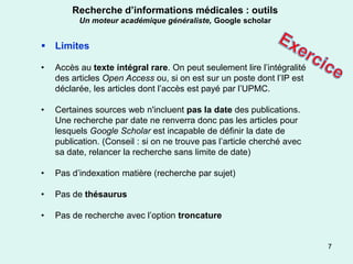 Recherche d’informations médicales : outils
          Un moteur académique généraliste, Google scholar


 Limites

•   Accès au texte intégral rare. On peut seulement lire l’intégralité
    des articles Open Access ou, si on est sur un poste dont l’IP est
    déclarée, les articles dont l’accès est payé par l’UPMC.

•   Certaines sources web n'incluent pas la date des publications.
    Une recherche par date ne renverra donc pas les articles pour
    lesquels Google Scholar est incapable de définir la date de
    publication. (Conseil : si on ne trouve pas l’article cherché avec
    sa date, relancer la recherche sans limite de date)

•   Pas d’indexation matière (recherche par sujet)

•   Pas de thésaurus

•   Pas de recherche avec l’option troncature


                                                                         7
 