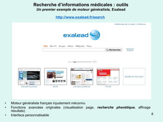 Recherche d’informations médicales : outils
                  Un premier exemple de moteur généraliste, Exalead

                              http://www.exalead.fr/search




•   Moteur généraliste français injustement méconnu
•   Fonctions avancées originales (visualisation page, recherche phonétique, affinage
    résultats)
•   Interface personnalisable                                                         8
 
