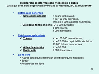 Recherche d’informations médicales : outils
Catalogue de la bibliothèque interuniversitaire de médecine, BIU Santé (ex BIUM)


         Catalogues généraux
            Catalogues général :     + de 20 000 revues,
                                      + de 100 000 ouvrages,
                                      près de 2 000 supports multimédia
             Catalogue fonds anciens : 240 000 ouvrages,
                                      3 500 revues,
                                      1 000 manuscrits
         Catalogues spécialisés
            Thèses :                      + de 100 000 en médecine,
                                           + de 20 000 en spécialités dentaires
                                           10 000 thèses en sciences
             Actes de congrès :           + de 30 000
             Multimédia :                 2 000 documents
         Liens vers
            • Autres catalogues nationaux de bibliothèques médicales
            • Sudoc
            • Ressources en ligne

                                                                               18
 