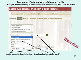 Recherche d’informations médicales : outils
Catalogue de la bibliothèque interuniversitaire de médecine, BIU Santé (ex BIUM)




Limiter par date de publication   Où chercher le mot-clef saisi ?
                                                                               21
 
