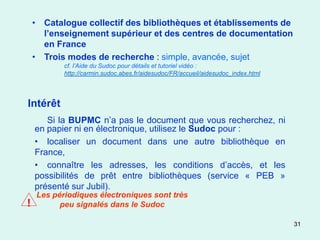 • Catalogue collectif des bibliothèques et établissements de
      l’enseignement supérieur et des centres de documentation
      en France
    • Trois modes de recherche : simple, avancée, sujet
           cf. l’Aide du Sudoc pour détails et tutoriel vidéo :
           http://carmin.sudoc.abes.fr/aidesudoc/FR/accueil/aidesudoc_index.html




Intérêt
       Si la BUPMC n’a pas le document que vous recherchez, ni
    en papier ni en électronique, utilisez le Sudoc pour :
    • localiser un document dans une autre bibliothèque en
    France,
    • connaître les adresses, les conditions d’accès, et les
    possibilités de prêt entre bibliothèques (service « PEB »
    présenté sur Jubil).
    Les périodiques électroniques sont très
!         peu signalés dans le Sudoc

                                                                                   31
 