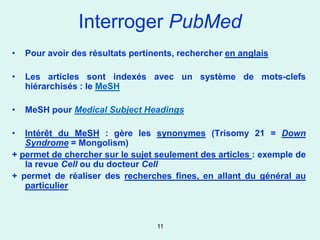 Interroger PubMed
•   Pour avoir des résultats pertinents, rechercher en anglais

•   Les articles sont indexés avec un système de mots-clefs
    hiérarchisés : le MeSH

•   MeSH pour Medical Subject Headings

•  Intérêt du MeSH : gère les synonymes (Trisomy 21 = Down
   Syndrome = Mongolism)
+ permet de chercher sur le sujet seulement des articles : exemple de
   la revue Cell ou du docteur Cell
+ permet de réaliser des recherches fines, en allant du général au
   particulier



                                   11
 