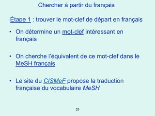 Chercher à partir du français

Étape 1 : trouver le mot-clef de départ en français

• On détermine un mot-clef intéressant en
  français

• On cherche l’équivalent de ce mot-clef dans le
  MeSH français

• Le site du CISMeF propose la traduction
  française du vocabulaire MeSH


                         25
 