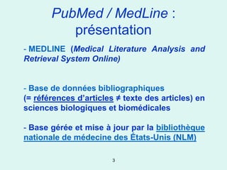 PubMed / MedLine :
          présentation
- MEDLINE (Medical Literature Analysis and
Retrieval System Online)


- Base de données bibliographiques
(= références d’articles ≠ texte des articles) en
sciences biologiques et biomédicales

- Base gérée et mise à jour par la bibliothèque
nationale de médecine des États-Unis (NLM)

                        3
 