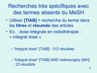 Recherches très spécifiques avec
  des termes absents du MeSH
• Utiliser [TIAB] = recherche du terme dans
  les titres et résumés des articles
• Ex. : dose intégrale en radiothérapie :
  « integral dose »

  – "integral dose" [TIAB] : 312 résultats

  – "integral dose" [TIAB] AND radiosurgery [MH]
    : 23 résultats
                                               35
 