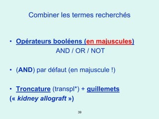 Combiner les termes recherchés


• Opérateurs booléens (en majuscules)
              AND / OR / NOT

• (AND) par défaut (en majuscule !)

• Troncature (transpl*) + guillemets
(« kidney allograft »)
                      39
 