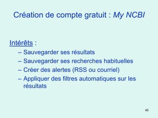 Création de compte gratuit : My NCBI


Intérêts :
   –   Sauvegarder ses résultats
   –   Sauvegarder ses recherches habituelles
   –   Créer des alertes (RSS ou courriel)
   –   Appliquer des filtres automatiques sur les
       résultats


                                                    45
 