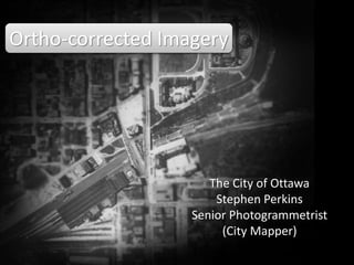 Ortho-corrected Imagery
The City of Ottawa
Stephen Perkins
stephen.perkins@ottawa.ca
Senior Photogrammetrist
(City Mapper)
Search “ortho photo” in slideshare
 