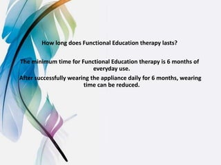 How long does Functional Education therapy lasts?
The minimum time for Functional Education therapy is 6 months of
everyday use.
After successfully wearing the appliance daily for 6 months, wearing
time can be reduced.
 