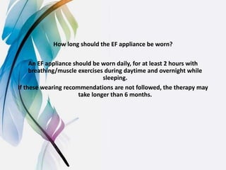How long should the EF appliance be worn?
An EF appliance should be worn daily, for at least 2 hours with
breathing/muscle exercises during daytime and overnight while
sleeping.
If these wearing recommendations are not followed, the therapy may
take longer than 6 months.
 