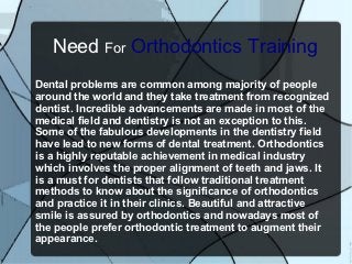 Need For Orthodontics Training
Dental problems are common among majority of people
around the world and they take treatment from recognized
dentist. Incredible advancements are made in most of the
medical field and dentistry is not an exception to this.
Some of the fabulous developments in the dentistry field
have lead to new forms of dental treatment. Orthodontics
is a highly reputable achievement in medical industry
which involves the proper alignment of teeth and jaws. It
is a must for dentists that follow traditional treatment
methods to know about the significance of orthodontics
and practice it in their clinics. Beautiful and attractive
smile is assured by orthodontics and nowadays most of
the people prefer orthodontic treatment to augment their
appearance.
 