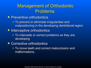 Management of Orthodontic
               Problems
   Preventive orthodontics
       To prevent or eliminate irregularities and
        malpositioning in the developing dentofacial region
   Interceptive orthodontics
       To intercede or correct problems as they are
        developing
   Corrective orthodontics
       To move teeth and correct malocclusion and
        malformations.



               Copyright © 2009, 2006 by Saunders, an imprint of Elsevier Inc. All rights
 