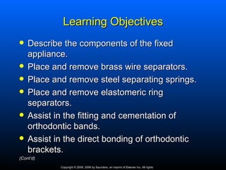 Learning Objectives
   Describe the components of the fixed
    appliance.
   Place and remove brass wire separators.
   Place and remove steel separating springs.
   Place and remove elastomeric ring
    separators.
   Assist in the fitting and cementation of
    orthodontic bands.
   Assist in the direct bonding of orthodontic
    brackets.
(Cont’d)
            Copyright © 2009, 2006 by Saunders, an imprint of Elsevier Inc. All rights
 