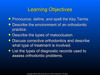 Learning Objectives
   Pronounce, define, and spell the Key Terms.
   Describe the environment of an orthodontic
    practice.
   Describe the types of malocclusion.
   Discuss corrective orthodontics and describe
    what type of treatment is involved.
   List the types of diagnostic records used to
    assess orthodontic problems.



            Copyright © 2009, 2006 by Saunders, an imprint of Elsevier Inc. All rights
 