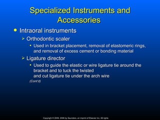 Specialized Instruments and
                 Accessories
   Intraoral instruments
       Orthodontic scaler
         • Used in bracket placement, removal of elastomeric rings,
           and removal of excess cement or bonding material
       Ligature director
         • Used to guide the elastic or wire ligature tie around the
           bracket and to tuck the twisted
           and cut ligature tie under the arch wire
         (Cont’d)




                    Copyright © 2009, 2006 by Saunders, an imprint of Elsevier Inc. All rights
 