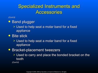 Specialized Instruments and
                    Accessories
(Cont’d)

   Band plugger
          Used to help seat a molar band for a fixed
           appliance
   Bite stick
          Used to help seat a molar band for a fixed
           appliance
   Bracket-placement tweezers
          Used to carry and place the bonded bracket on the
           tooth
    (Cont’d)



                  Copyright © 2009, 2006 by Saunders, an imprint of Elsevier Inc. All rights
 