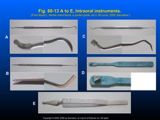 Fig. 60-13 A to E, Intraoral instruments.
    (From Boyd L: Dental instruments, a pocket guide, ed 3, St Louis, 2009, Saunders.)
                                               guide,




A                                                         C




B                                                        D




     E


              Copyright © 2009, 2006 by Saunders, an imprint of Elsevier Inc. All rights
 