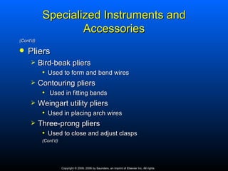 Specialized Instruments and
                    Accessories
(Cont’d)

   Pliers
          Bird‑beak pliers
            • Used to form and bend wires
          Contouring pliers
            • Used in fitting bands
          Weingart utility pliers
            • Used in placing arch wires
          Three‑prong pliers
            • Used to close and adjust clasps
            (Cont’d)




                       Copyright © 2009, 2006 by Saunders, an imprint of Elsevier Inc. All rights
 