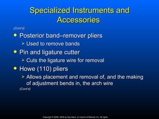 Specialized Instruments and
                    Accessories
(Cont’d)

   Posterior band–remover pliers
          Used to remove bands
   Pin and ligature cutter
          Cuts the ligature wire for removal
   Howe (110) pliers
          Allows placement and removal of, and the making
           of adjustment bends in, the arch wire
    (Cont’d)




                  Copyright © 2009, 2006 by Saunders, an imprint of Elsevier Inc. All rights
 