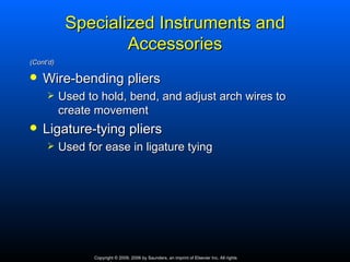 Specialized Instruments and
                    Accessories
(Cont’d)

   Wire-bending pliers
          Used to hold, bend, and adjust arch wires to
           create movement
   Ligature‑tying pliers
          Used for ease in ligature tying




                  Copyright © 2009, 2006 by Saunders, an imprint of Elsevier Inc. All rights
 