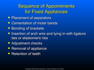 Sequence of Appointments
          for Fixed Appliances
   Placement of separators
   Cementation of molar bands
   Bonding of brackets
   Insertion of arch wire and tying in with ligature
    ties or elastomeric ties
   Adjustment checks
   Removal of appliance
   Retention of teeth


             Copyright © 2009, 2006 by Saunders, an imprint of Elsevier Inc. All rights
 