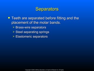 Separators
   Teeth are separated before fitting and the
    placement of the molar bands.
       Brass-wire separators
       Steel separating springs
       Elastomeric separators




              Copyright © 2009, 2006 by Saunders, an imprint of Elsevier Inc. All rights
 