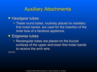 Auxiliary Attachments
   Headgear tubes
          These round tubes, routinely placed on maxillary
           first molar bands, are used for the insertion of the
           inner bow of a facebow appliance.
   Edgewise tubes
          Rectangular tubes are placed on the buccal
           surfaces of the upper and lower first molar bands
           to receive the arch wire.
(Cont’d)




                  Copyright © 2009, 2006 by Saunders, an imprint of Elsevier Inc. All rights
 