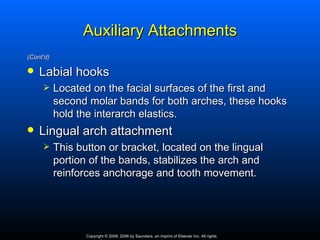 Auxiliary Attachments
(Cont’d)

   Labial hooks
          Located on the facial surfaces of the first and
           second molar bands for both arches, these hooks
           hold the interarch elastics.
   Lingual arch attachment
          This button or bracket, located on the lingual
           portion of the bands, stabilizes the arch and
           reinforces anchorage and tooth movement.




                  Copyright © 2009, 2006 by Saunders, an imprint of Elsevier Inc. All rights
 