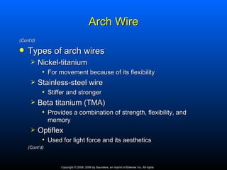 Arch Wire
(Cont’d)

   Types of arch wires
          Nickel-titanium
            • For movement because of its flexibility
          Stainless-steel wire
            • Stiffer and stronger
          Beta titanium (TMA)
            • Provides a combination of strength, flexibility, and
               memory
          Optiflex
            • Used for light force and its aesthetics
    (Cont’d)



                   Copyright © 2009, 2006 by Saunders, an imprint of Elsevier Inc. All rights
 