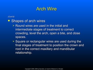Arch Wire
(Cont’d)

   Shapes of arch wires
          Round wires are used in the initial and
           intermediate stages of treatment to correct
           crowding, level the arch, open a bite, and close
           spaces.
          Square or rectangular wires are used during the
           final stages of treatment to position the crown and
           root in the correct maxillary and mandibular
           relationship.




                  Copyright © 2009, 2006 by Saunders, an imprint of Elsevier Inc. All rights
 