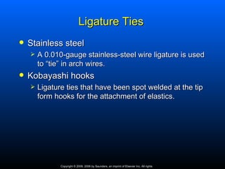 Ligature Ties
   Stainless steel
       A 0.010-gauge stainless-steel wire ligature is used
        to “tie” in arch wires.
   Kobayashi hooks
       Ligature ties that have been spot welded at the tip
        form hooks for the attachment of elastics.




               Copyright © 2009, 2006 by Saunders, an imprint of Elsevier Inc. All rights
 