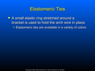 Elastomeric Ties
   A small elastic ring stretched around a
    bracket is used to hold the arch wire in place.
       Elastomeric ties are available in a variety of colors.




               Copyright © 2009, 2006 by Saunders, an imprint of Elsevier Inc. All rights
 