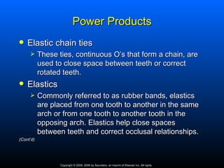 Power Products
   Elastic chain ties
          These ties, continuous O’s that form a chain, are
           used to close space between teeth or correct
           rotated teeth.
   Elastics
          Commonly referred to as rubber bands, elastics
           are placed from one tooth to another in the same
           arch or from one tooth to another tooth in the
           opposing arch. Elastics help close spaces
           between teeth and correct occlusal relationships.
(Cont’d)




                  Copyright © 2009, 2006 by Saunders, an imprint of Elsevier Inc. All rights
 