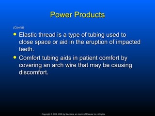 Power Products
(Cont’d)

   Elastic thread is a type of tubing used to
    close space or aid in the eruption of impacted
    teeth.
   Comfort tubing aids in patient comfort by
    covering an arch wire that may be causing
    discomfort.




            Copyright © 2009, 2006 by Saunders, an imprint of Elsevier Inc. All rights
 