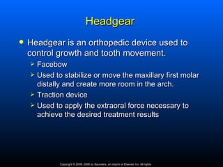 Headgear
   Headgear is an orthopedic device used to
    control growth and tooth movement.
       Facebow
       Used to stabilize or move the maxillary first molar
        distally and create more room in the arch.
       Traction device
       Used to apply the extraoral force necessary to
        achieve the desired treatment results




               Copyright © 2009, 2006 by Saunders, an imprint of Elsevier Inc. All rights
 