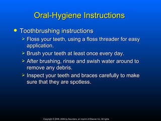 Oral-Hygiene Instructions
   Toothbrushing instructions
       Floss your teeth, using a floss threader for easy
        application.
       Brush your teeth at least once every day.
       After brushing, rinse and swish water around to
        remove any debris.
       Inspect your teeth and braces carefully to make
        sure that they are spotless.




               Copyright © 2009, 2006 by Saunders, an imprint of Elsevier Inc. All rights
 
