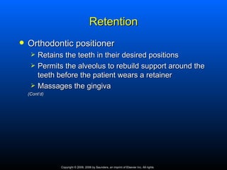 Retention
   Orthodontic positioner
        Retains the teeth in their desired positions
        Permits the alveolus to rebuild support around the
         teeth before the patient wears a retainer
        Massages the gingiva
    (Cont’d)




                Copyright © 2009, 2006 by Saunders, an imprint of Elsevier Inc. All rights
 
