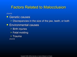 Factors Related to Malocclusion
(Cont’d)

   Genetic causes
          Discrepancies in the size of the jaw, teeth, or both
   Environmental causes
          Birth injuries
          Fetal molding
          Trauma
    (Cont’d)




                  Copyright © 2009, 2006 by Saunders, an imprint of Elsevier Inc. All rights
 