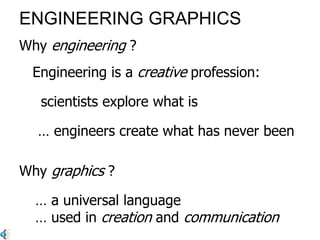 ENGINEERING GRAPHICS
Engineering is a creative profession:
… engineers create what has never been’
Why graphics ?
Why engineering ?
… a universal language
… used in creation and communication
‘scientists explore what is …
 