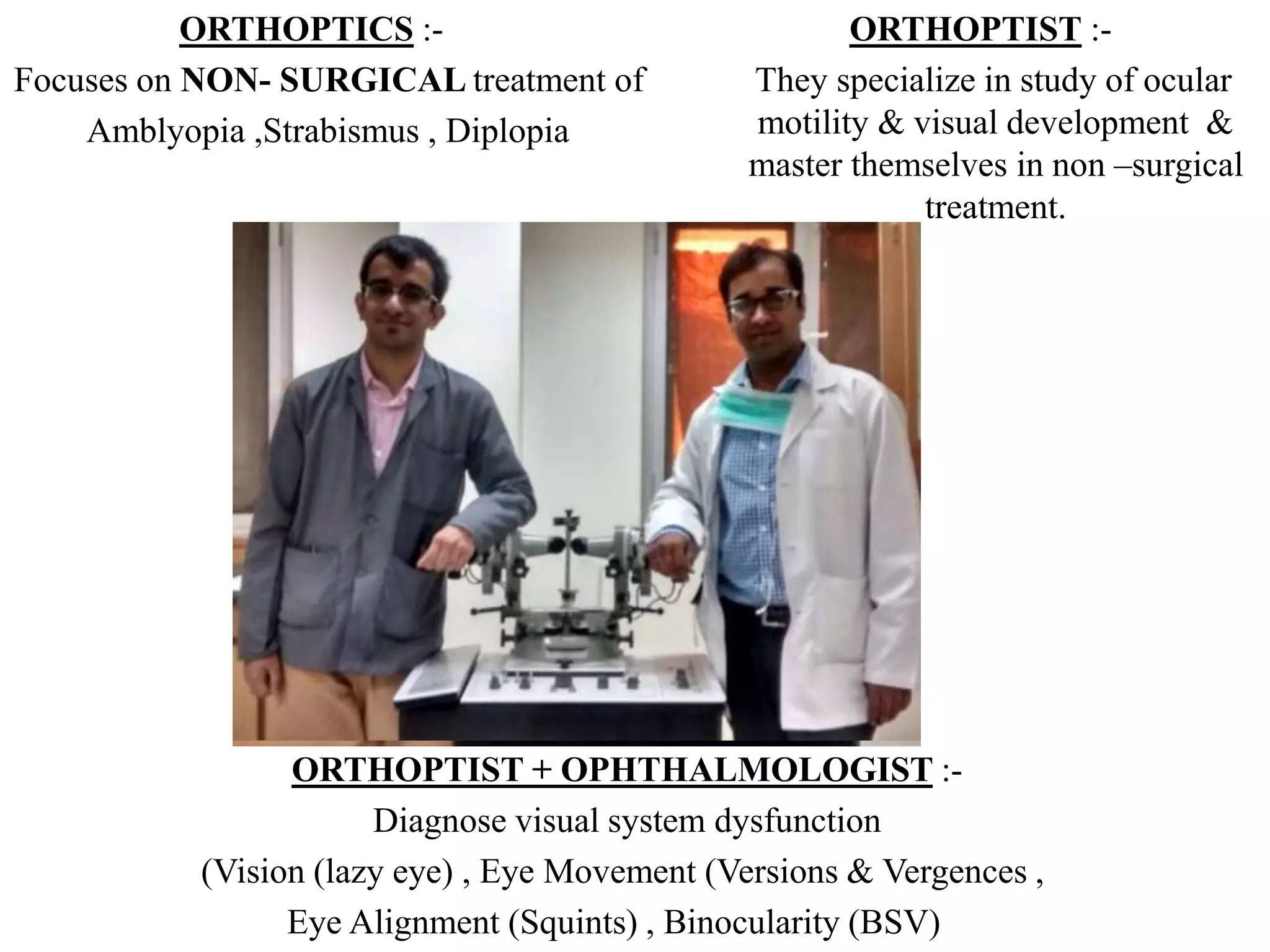 ORTHOPTIST :-
They specialize in study of ocular
motility & visual development &
master themselves in non –surgical
treatment.
ORTHOPTIST + OPHTHALMOLOGIST :-
Diagnose visual system dysfunction
(Vision (lazy eye) , Eye Movement (Versions & Vergences ,
Eye Alignment (Squints) , Binocularity (BSV)
ORTHOPTICS :-
Focuses on NON- SURGICAL treatment of
Amblyopia ,Strabismus , Diplopia
 