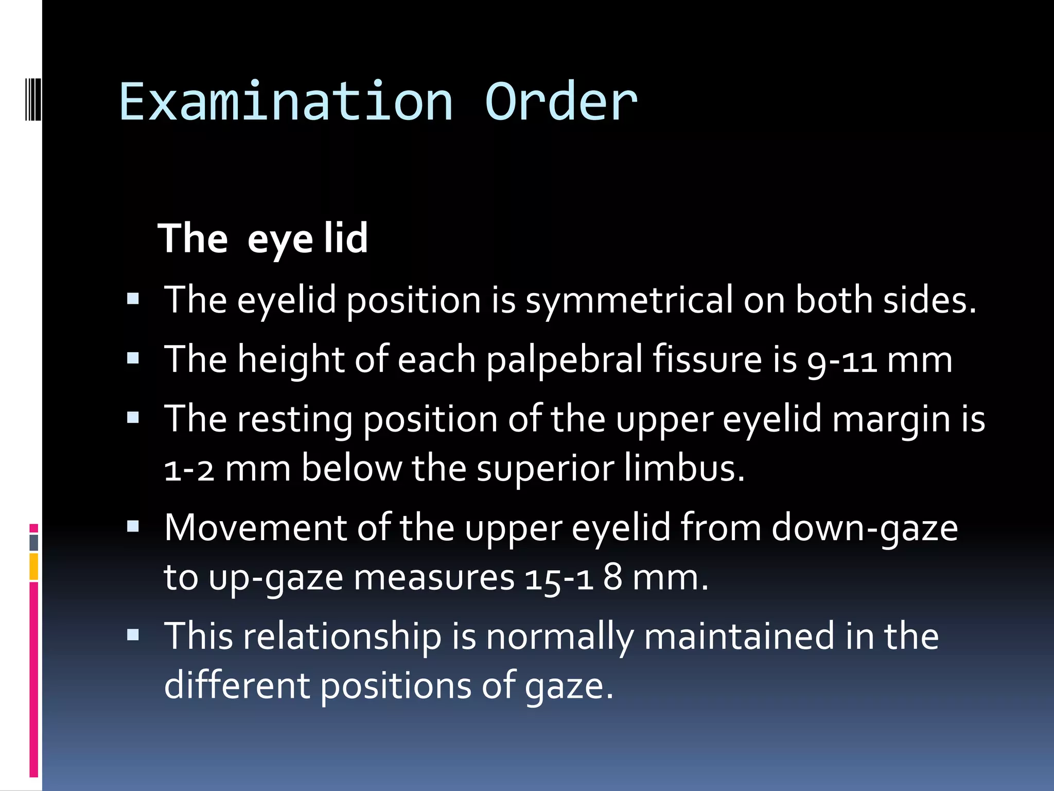 Examination Order
The eye lid
 The eyelid position is symmetrical on both sides.
 The height of each palpebral fissure is 9-11 mm
 The resting position of the upper eyelid margin is
1-2 mm below the superior limbus.
 Movement of the upper eyelid from down-gaze
to up-gaze measures 15-1 8 mm.
 This relationship is normally maintained in the
different positions of gaze.
 